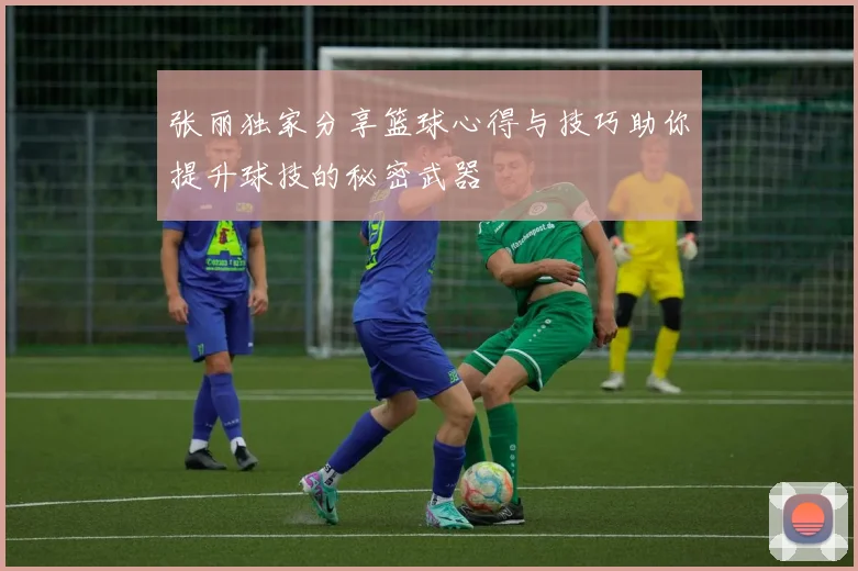 张丽独家分享篮球心得与技巧助你提升球技的秘密武器
